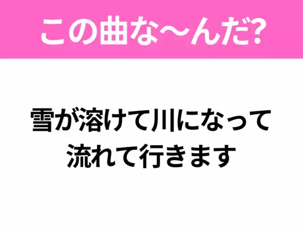 【ヒット曲クイズ】歌詞「雪が溶けて川になって 流れて行きます」で有名な曲は？春に聴きたいあの曲！