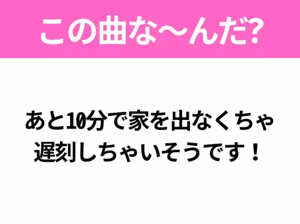 【ヒット曲クイズ】歌詞「あと10分で家を出なくちゃ 遅刻しちゃいそうです！」で有名な曲は？TikTokでバズったあの曲！