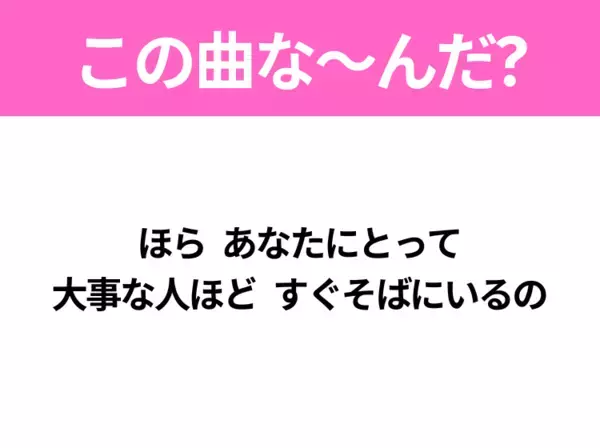 【ヒット曲クイズ】歌詞「ほら あなたにとって 大事な人ほど すぐそばにいるの」で有名な曲は？平成のヒットソング！