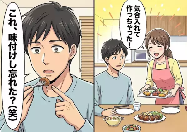 「ついに君の手料理が食べられるなんて幸せだああ！」お互い実家暮らしだった彼と新婚生活スタート♡しかしいざ手料理をふるまったら⇒「何これ、味付けし忘れた？」予想外の言葉が飛んできて・・・