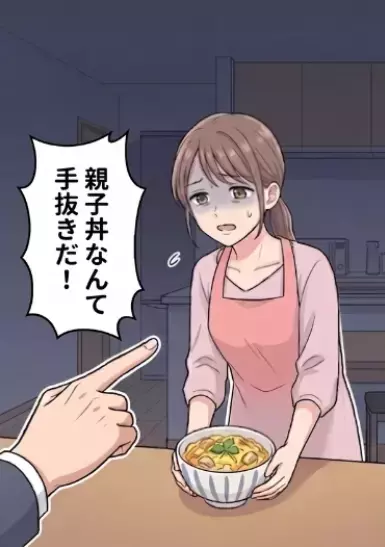 「毎日豪華な食事を作って夫を喜ばせるんだ！」夕食に旅館のような品数を出して張り切る新妻。しかし疲れてしまったので親子丼を出すと⇒「手抜きするんじゃねえ！」夫に怒鳴られてしまい・・・